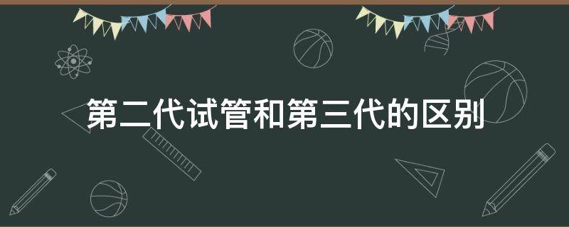 第二代试管和第三代的区别 三代试管跟一代二代试管的区别