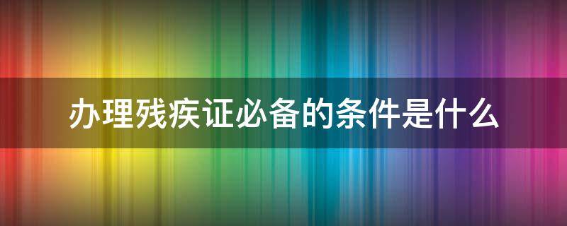 办理残疾证必备的条件是什么（办残疾证需要哪些条件）