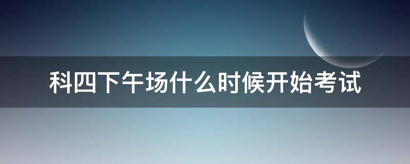 科四下午场什么时候开始考试（科四下午场什么时候开始考试长沙）