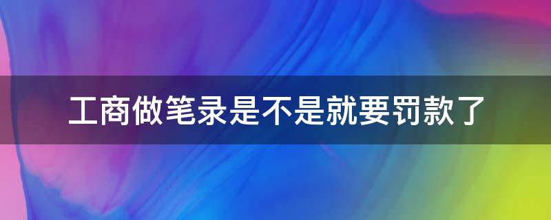 工商做笔录是不是就要罚款了（工商做了笔录有什么后果）