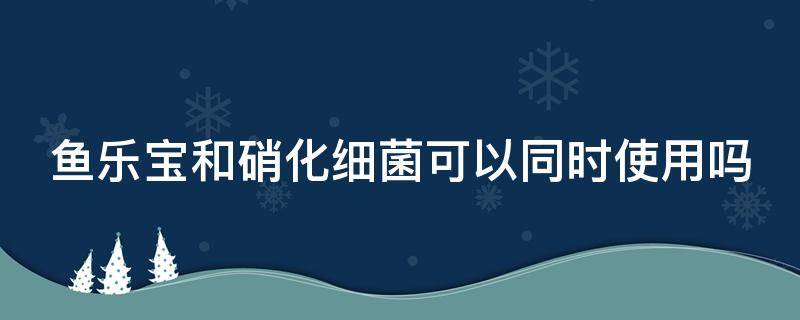 鱼乐宝和硝化细菌可以同时使用吗（鱼乐宝能跟硝化细菌一起放吗）