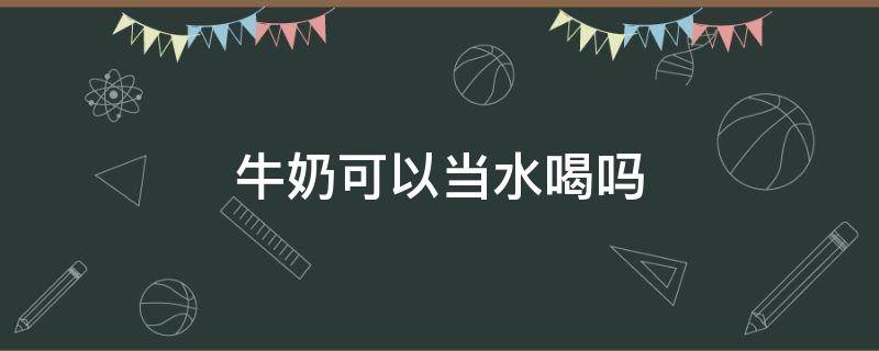 牛奶可以当水喝吗 牛奶可以当水喝吗小孩子