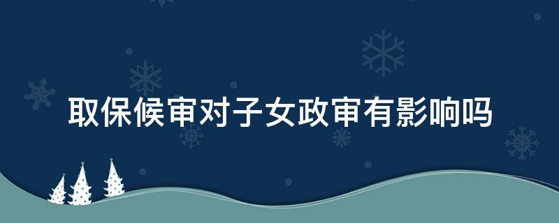 取保候审对子女政审有影响吗 取保侯审期间影响子女政审