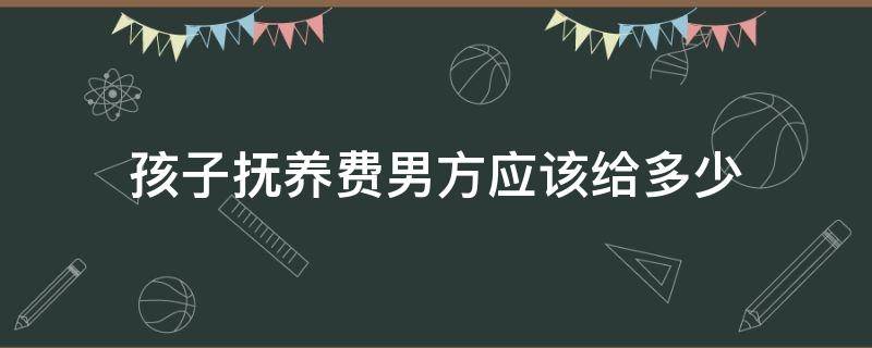 孩子抚养费男方应该给多少（男方支付孩子抚养费标准）