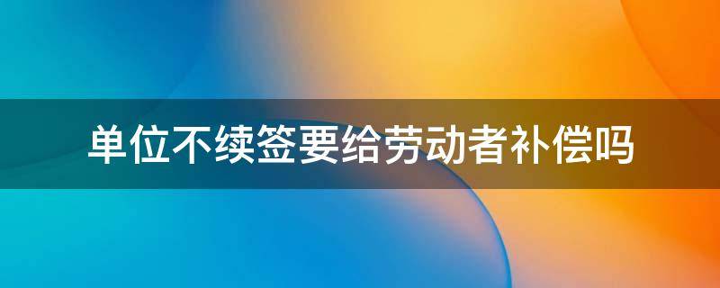 单位不续签要给劳动者补偿吗 单位不续签劳动合同公司给补偿吗