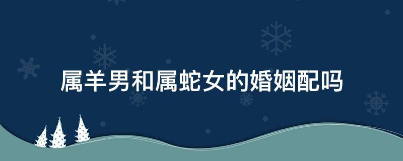 属羊男和属蛇女的婚姻配吗 属羊女跟属蛇男的属相婚姻相配吗