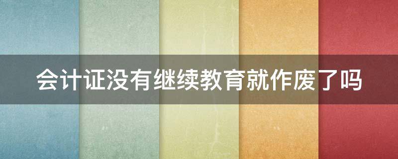 会计证没有继续教育就作废了吗（会计证没有继续教育就作废了吗怎么办）