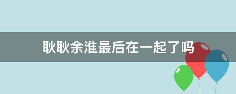 耿耿余淮最后在一起了吗（耿耿余淮最后在一起了吗电视剧）