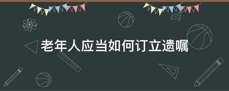 老年人应当如何订立遗嘱 老年人的遗嘱怎么立才有效