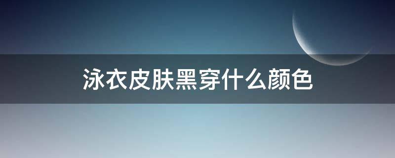 泳衣皮肤黑穿什么颜色 皮肤黑穿黑色泳衣好看吗