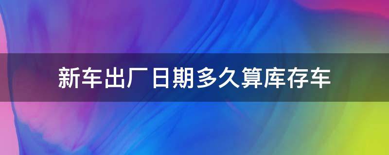 新车出厂日期多久算库存车 新车从出厂日期算多久为库存车