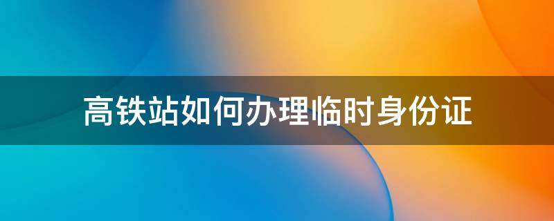 高铁站如何办理临时身份证（高铁站如何办理临时身份证明）