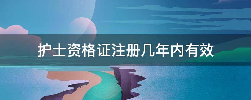 护士资格证注册几年内有效 护士资格证几年之内注册有效