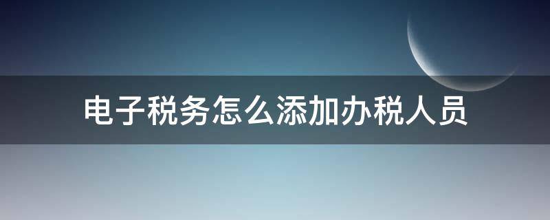 电子税务怎么添加办税人员 电子税务如何添加办税员