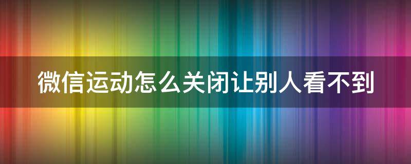 微信运动怎么关闭让别人看不到 微信怎么定位一个人的行踪轨迹