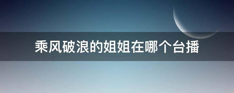 乘风破浪的姐姐在哪个台播（乘风破浪的姐姐在哪个台播出几点）