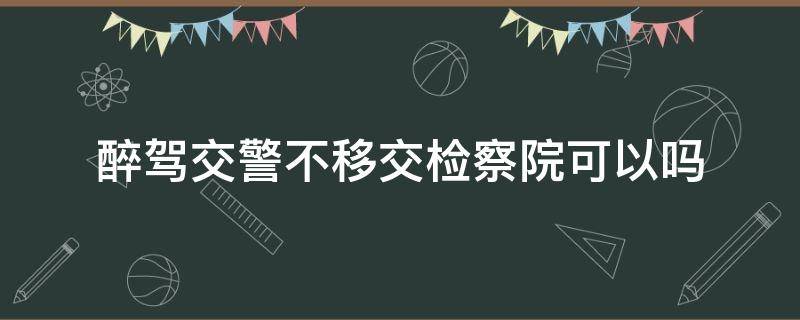 醉驾交警不移交检察院可以吗 醉驾公安机关能不移交检察院