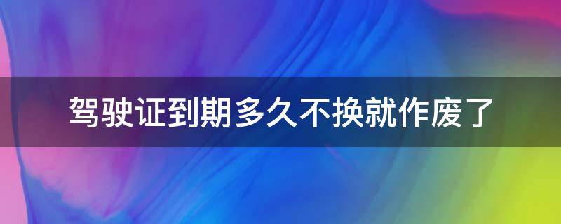 驾驶证到期多久不换就作废了 驾驶证到期了多久换没事