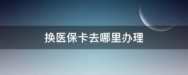 换医保卡去哪里办理 换医保卡去哪里办理流程