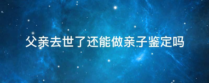 父亲去世了还能做亲子鉴定吗 父亲过世兄弟可以做亲子鉴定吗