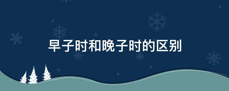 早子时和晚子时的区别（早子时和晚子时的区别时辰）