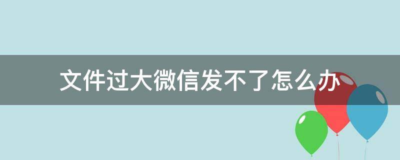 文件过大微信发不了怎么办 微信为什么文件过大发不了怎么办