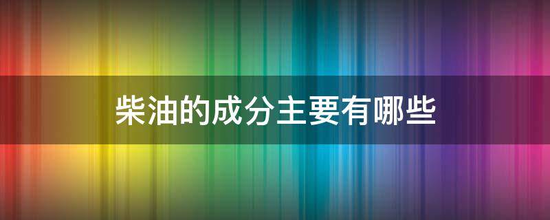 柴油的成分主要有哪些（汽柴油的主要成分）