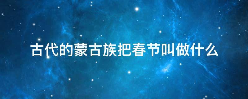 古代的蒙古族把春节叫做什么（古代的蒙古族把春节叫做什么正月叫白月）