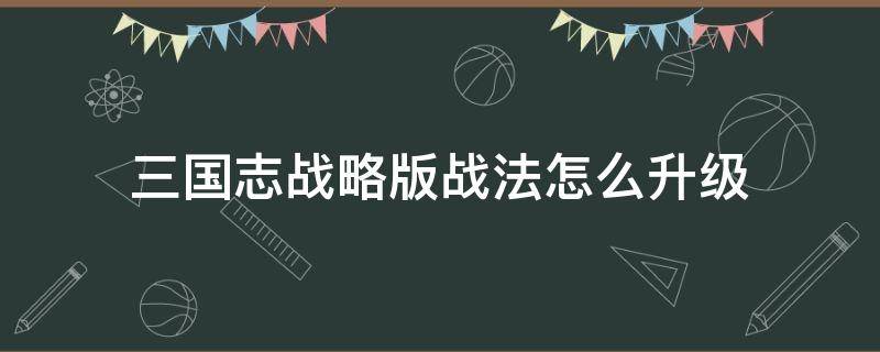 三国志战略版战法怎么升级（三国志战略版战法怎么升级视频）