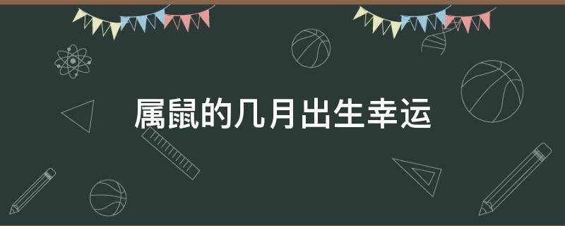 属鼠的几月出生幸运（属鼠几月出生最好命运农历）