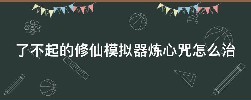 了不起的修仙模拟器炼心咒怎么治（了不起的修仙模拟器炼器功法）