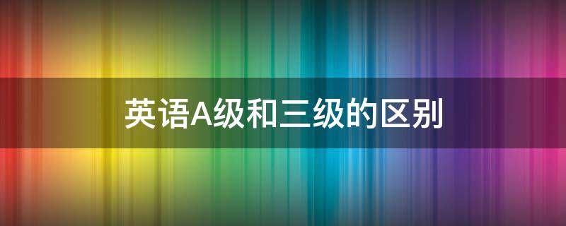 英语A级和三级的区别 英语A级和三级有区别吗