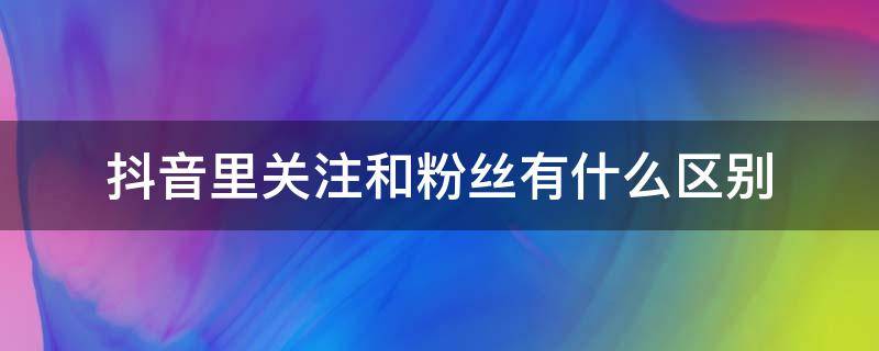 抖音里关注和粉丝有什么区别 抖音里的关注与粉丝有什么区别