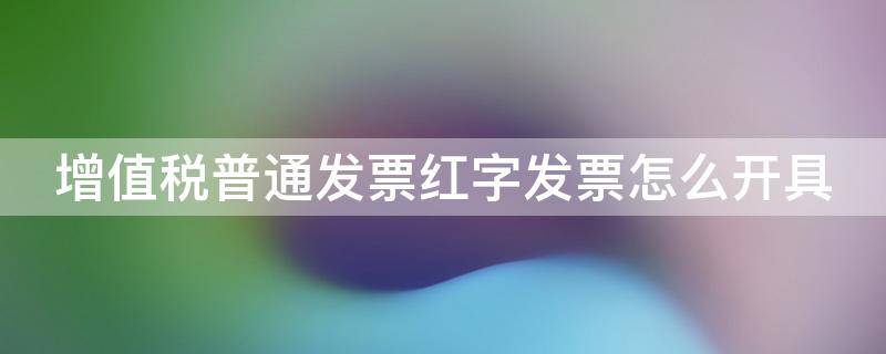 增值税普通发票红字发票怎么开具（增值税普通红字发票填开的操作步骤）