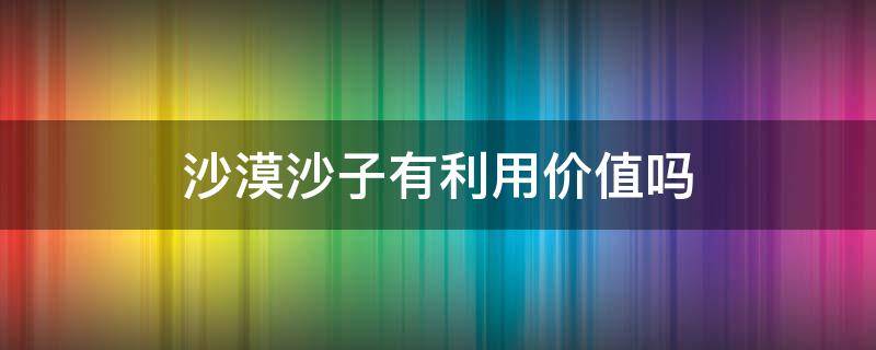 沙漠沙子有利用价值吗 沙漠的沙子有利用价值吗