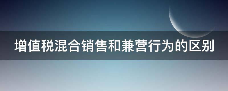增值税混合销售和兼营行为的区别（增值税的混合销售行为和兼营行为没有差别可以同等对待）