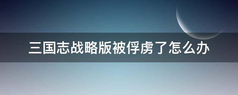 三国志战略版被俘虏了怎么办（三国志战略版被俘虏了怎么办?俘虏关系怎么解除?）