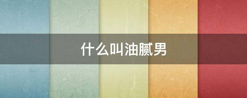 什么叫油腻男（什么叫油腻男是什么概念）