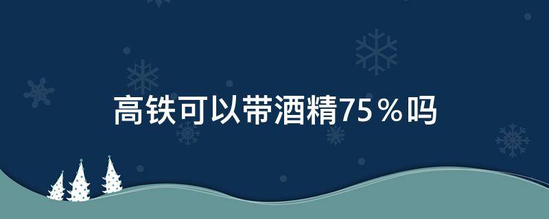 高铁可以带酒精75％吗（高铁让带75%酒精吗）