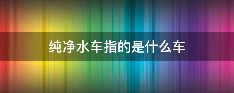 纯净水车指的是什么车 纯净水车是什么意思能买吗