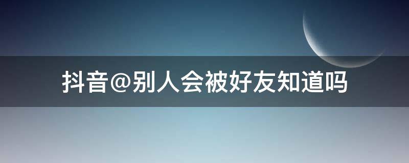 抖音@别人会被好友知道吗 在抖音里@别人的话,被@的那个人会知道吗?