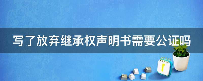 写了放弃继承权声明书需要公证吗（写了放弃继承权声明书需要公证吗）