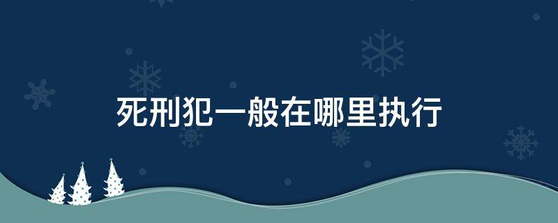 死刑犯一般在哪里执行（死刑犯在什么地方执行）