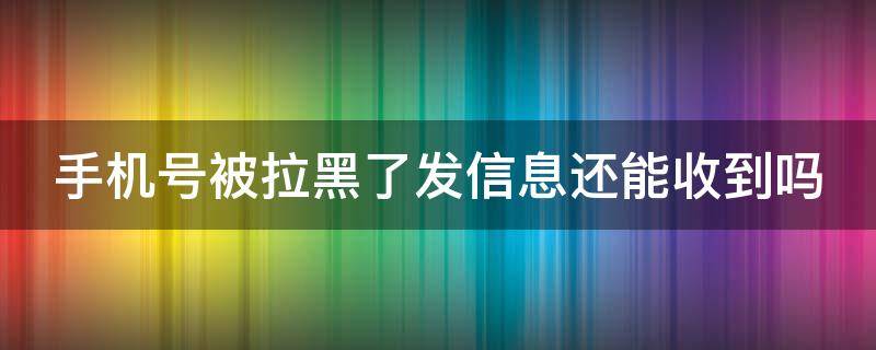 手机号被拉黑了发信息还能收到吗 手机号码被拉黑了还能收到短信吗