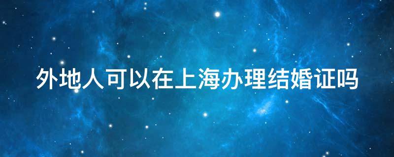 外地人可以在上海办理结婚证吗 外地人能在上海办结婚证吗