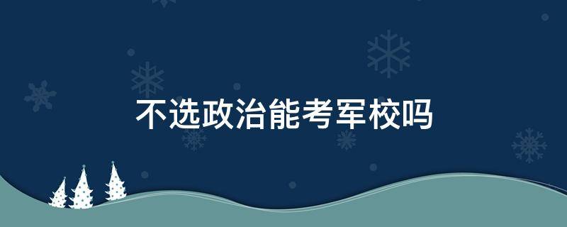 不选政治能考军校吗 考军校一定要选政治吗?