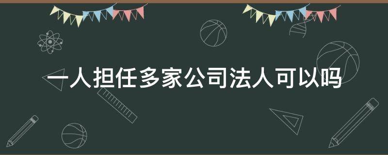 一人担任多家公司法人可以吗（同一个人可以担任多家公司的法人吗）