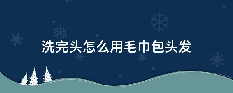 洗完头怎么用毛巾包头发（洗完头怎么用毛巾包头发好看）