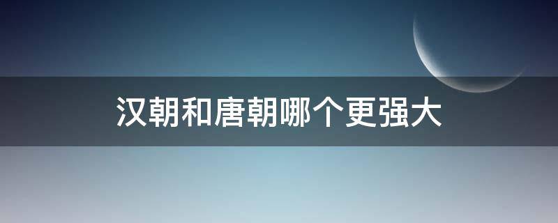 汉朝和唐朝哪个更强大（汉朝和唐朝哪个更强大经典传奇）