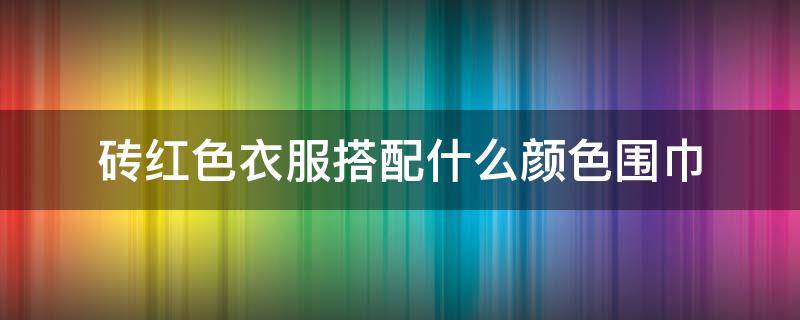 砖红色衣服搭配什么颜色围巾（砖红色配什么颜色的上衣）